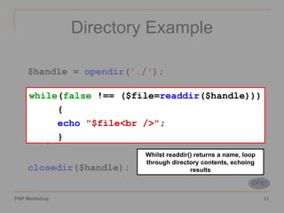 Directory Example $handle =  opendir ( './' ); while ( false  !== ($file= readdir ($handle))) { echo   "$file<br />" ; } closedir ($handle); Whilst readdir() returns a name, loop through directory contents, echoing results while ( false  !== ($file= readdir ($handle))) { echo   "$file<br />" ; } 