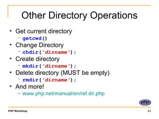 Other Directory Operations Get current directory getcwd () Change Directory chdir ( 'dirname' ); Create directory mkdir ( 'dirname' ); Delete directory (MUST be empty) rmdir ( 'dirname' ); And more! www.php.net/manual/en/ref.dir.php 
