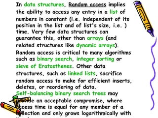 In  data structures ,  Random access  implies the ability to access any entry in a  list  of numbers in constant (i.e. independent of its position in the list and of list's size, i.e. ) time. Very few data structures can guarantee this, other than  arrays  (and related structures like  dynamic arrays ). Random access is critical to many algorithms such as  binary search ,  integer sorting  or  sieve of Eratosthenes . Other data structures, such as  linked lists , sacrifice random access to make for efficient inserts, deletes, or reordering of data.  Self-balancing binary search trees  may provide an acceptable compromise, where access time is equal for any member of a collection and only grows logarithmically with its size. 