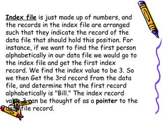 Index file  is just made up of numbers, and the records in the index file are arranged such that they indicate the record of the data file that should hold this position. For instance, if we want to find the first person alphabetically in our data file we would go to the index file and get the first index record. We find the index value to be 3. So we then Get the 3rd record from the data file, and determine that the first record alphabetically is "Bill." The index record value 3 can be thought of as a  pointer  to the data file record.  