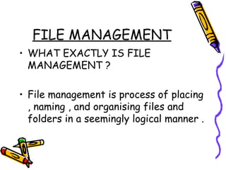 FILE MANAGEMENT WHAT EXACTLY IS FILE MANAGEMENT ? File management is process of placing , naming , and organising files and folders in a seemingly logical manner . 