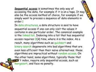 Sequential access  is sometimes the only way of accessing the data, for example if it is on a tape. It may also be the access method of choice, for example if we simply want to process a sequence of data elements in order. 1 In  data structures , a data structure is said to have sequential access if one can only visit the values it contains in one particular order. The canonical example is the  linked list . Indexing into a list that has sequential access requires  O ( k ) time, where  k  is the index. As a result, many algorithms such as  quicksort  and  binary search  degenerate into bad algorithms that are even less efficient than their naïve alternatives; these algorithms are impractical without  random access . On the other hand, some algorithms, typically those that don't index, require only sequential access, such as  mergesort , and face no penalty. 