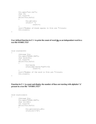 fin.open("out.txt");
char ch;
int count=0;
while(!fin.eof())
{
fin.get(ch);
if(ch==' ')
count++;
}
cout<<"Number of blank spaces in file are "<<count;
fin.close();
}
User defined function in C++ to print the count of word the as an independent word in a
text file STORY.TXT
void countword()
{
ifstream fin;
fin.open("STORY.TXT");
char word[30];
int count=0;
while(!fin.eof())
{
fin>>word;
if(strcmpi(word,"the")==0)
count++;
}
cout<<"Number of the word in file are "<<count;
fin.close();
}
Function in C++ to count and display the number of lines not starting with alphabet 'A'
present in a text file "STORY.TXT"
void countlines()
{
ifstream fin;
fin.open("STORY.TXT");
char str[80];
int count=0;
while(!fin.eof())
{
fin.getline(str,80);
if(str[0]!='A')
 