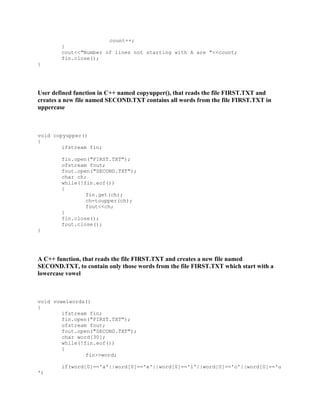 count++;
}
cout<<"Number of lines not starting with A are "<<count;
fin.close();
}
User defined function in C++ named copyupper(), that reads the file FIRST.TXT and
creates a new file named SECOND.TXT contains all words from the file FIRST.TXT in
uppercase
void copyupper()
{
ifstream fin;
fin.open("FIRST.TXT");
ofstream fout;
fout.open("SECOND.TXT");
char ch;
while(!fin.eof())
{
fin.get(ch);
ch=toupper(ch);
fout<<ch;
}
fin.close();
fout.close();
}
A C++ function, that reads the file FIRST.TXT and creates a new file named
SECOND.TXT, to contain only those words from the file FIRST.TXT which start with a
lowercase vowel
void vowelwords()
{
ifstream fin;
fin.open("FIRST.TXT");
ofstream fout;
fout.open("SECOND.TXT");
char word[30];
while(!fin.eof())
{
fin>>word;
if(word[0]=='a'||word[0]=='e'||word[0]=='i'||word[0]=='o'||word[0]=='u
')
 