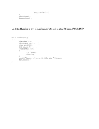 fout<<word<<" ";
}
fin.close();
fout.close();
}
ser defined function in C++ to count number of words in a text file named "OUT.TXT"
void countwords()
{
ifstream fin;
fin.open("out.txt");
char word[30];
int count=0;
while(!fin.eof())
{
fin>>word;
count++;
}
cout<<"Number of words in file are "<<count;
fin.close();
}
 