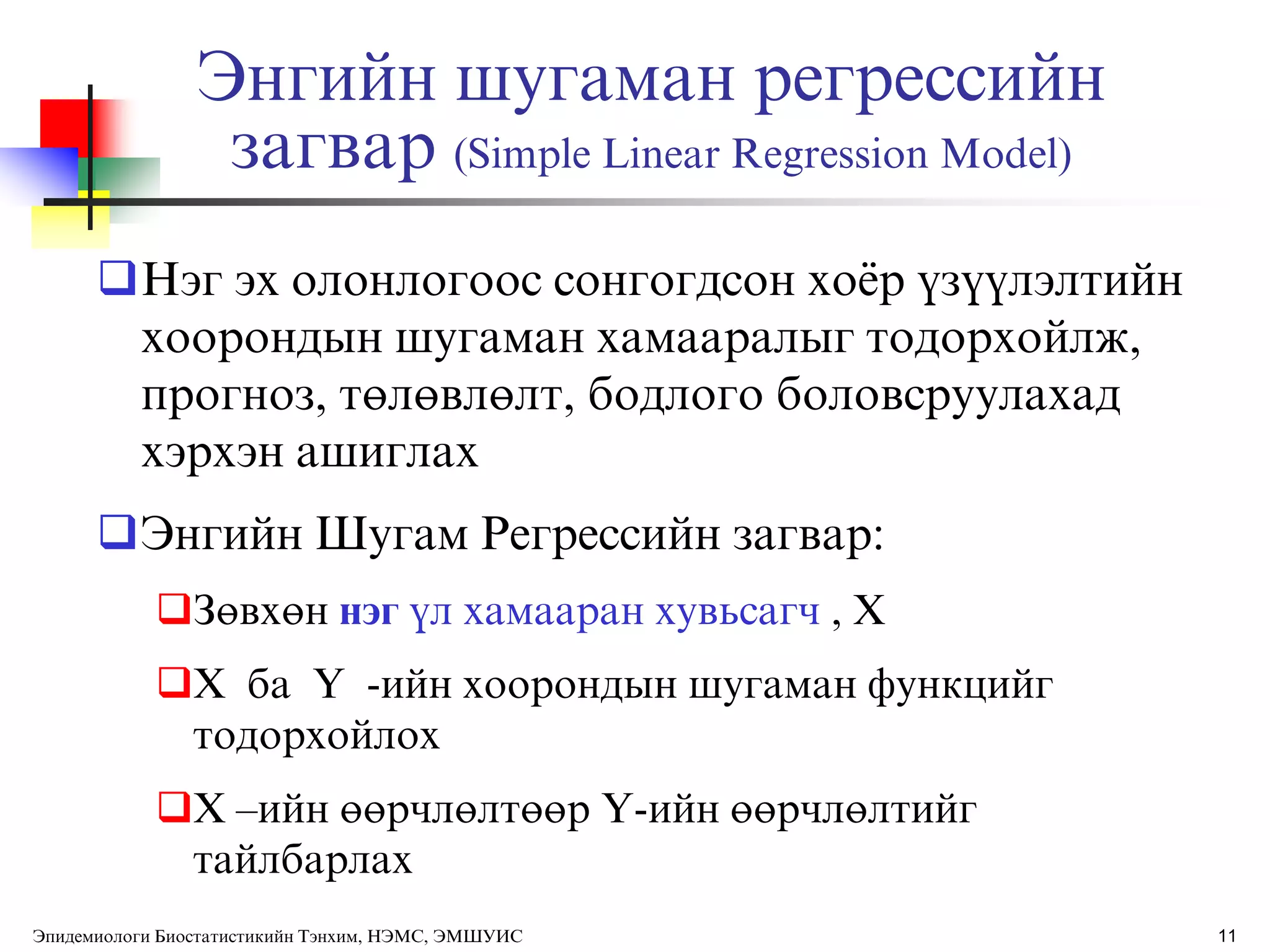11
Энгийн шугаман регрессийн
загвар (Simple Linear Regression Model)
Нэг эх олонлогоос сонгогдсон хоѐр ђзђђлэлтийн
хоорондын шугаман хамааралыг тодорхойлж,
прогноз, төлөвлөлт, бодлого боловсруулахад
хэрхэн ашиглах
Энгийн Шугам Регрессийн загвар:
Зөвхөн нэг ђл хамааран хувьсагч , X
X ба Y -ийн хоорондын шугаман функцийг
тодорхойлох
X –ийн өөрчлөлтөөр Y-ийн өөрчлөлтийг
тайлбарлах
Эпидемиологи Биостатистикийн Тэнхим, НЭМС, ЭМШУИС
 