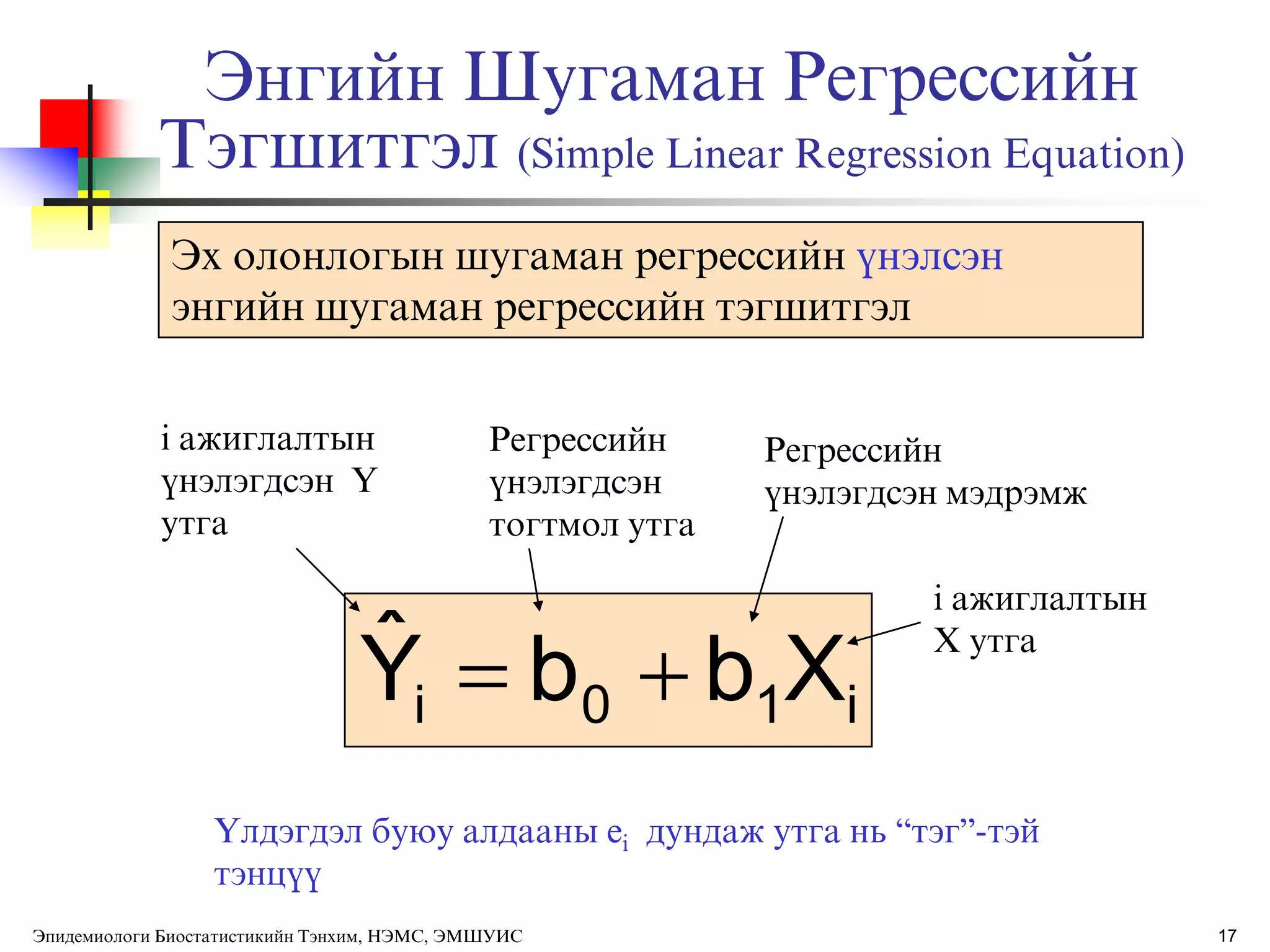 17
i10i XbbYˆ 
Эх олонлогын шугаман регрессийн ђнэлсэн
энгийн шугаман регрессийн тэгшитгэл
Энгийн Шугаман Регрессийн
Тэгшитгэл (Simple Linear Regression Equation)
Регрессийн
ђнэлэгдсэн
тогтмол утга
Регрессийн
ђнэлэгдсэн мэдрэмж
i ажиглалтын
ђнэлэгдсэн Y
утга
i ажиглалтын
X утга
ёлдэгдэл буюу алдааны ei дундаж утга нь “тэг”-тэй
тэнцђђ
Эпидемиологи Биостатистикийн Тэнхим, НЭМС, ЭМШУИС
 