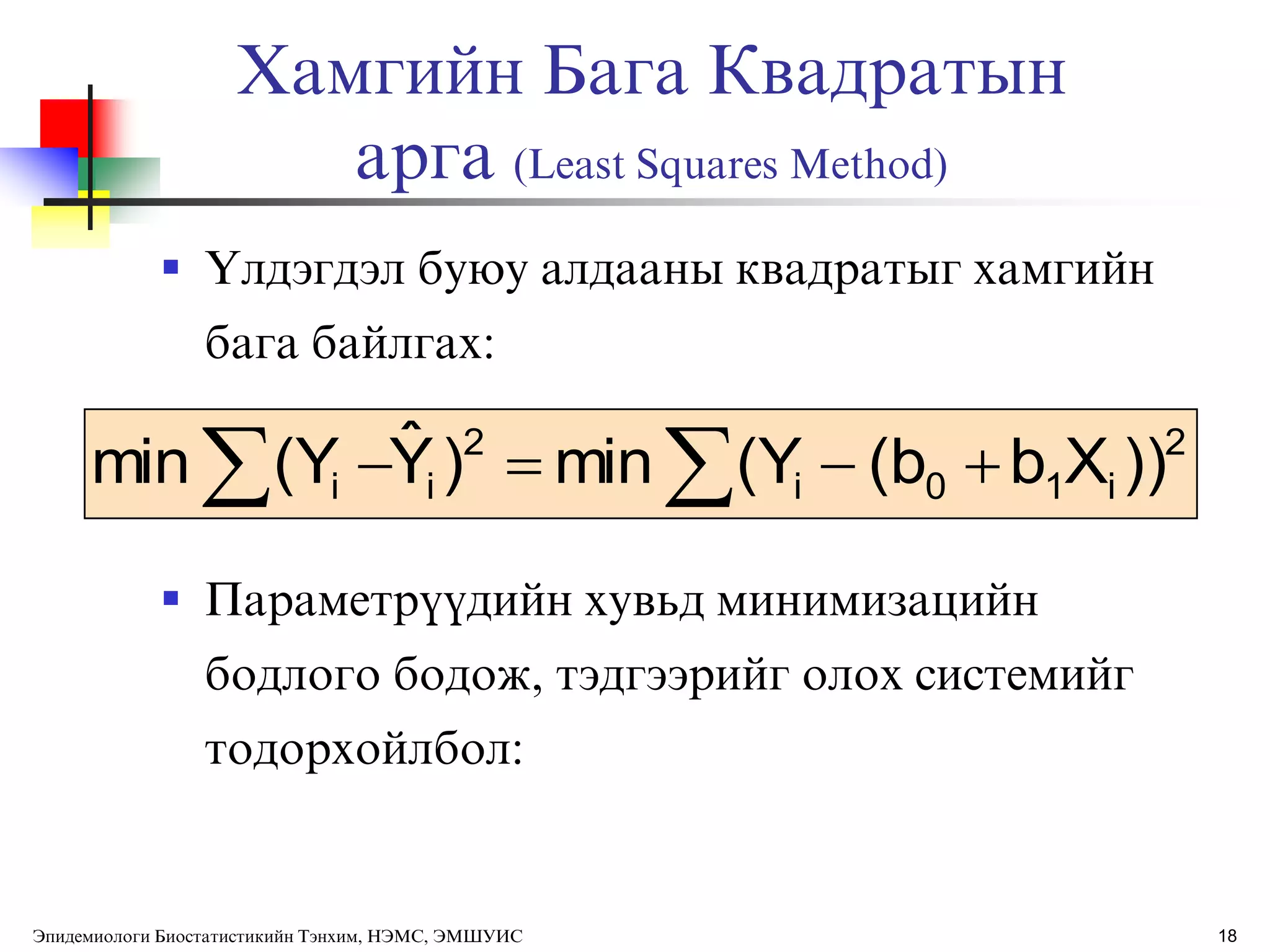 18
Хамгийн Бага Квадратын
арга (Least Squares Method)
 ёлдэгдэл буюу алдааны квадратыг хамгийн
бага байлгах:
 Параметрђђдийн хувьд минимизацийн
бодлого бодож, тэдгээрийг олох системийг
тодорхойлбол:
2
i10i
2
ii ))Xb(b(Ymin)Yˆ(Ymin  
Эпидемиологи Биостатистикийн Тэнхим, НЭМС, ЭМШУИС
 
