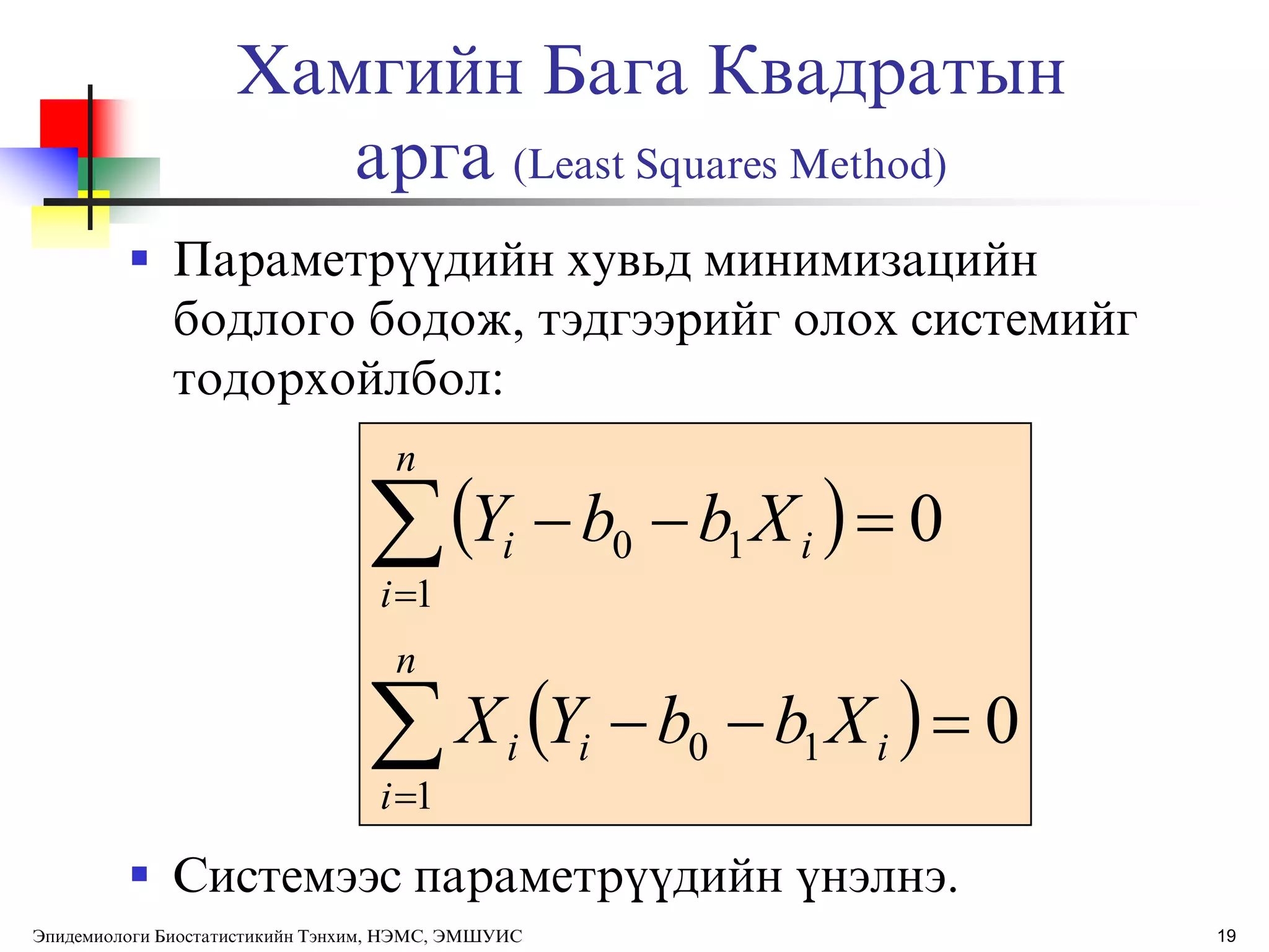 Хамгийн Бага Квадратын
арга (Least Squares Method)
 Параметрђђдийн хувьд минимизацийн
бодлого бодож, тэдгээрийг олох системийг
тодорхойлбол:
 Системээс параметрђђдийн ђнэлнэ.
19
 
  0
0
1
10
1
10






n
i
iii
n
i
ii
XbbYX
XbbY
Эпидемиологи Биостатистикийн Тэнхим, НЭМС, ЭМШУИС
 