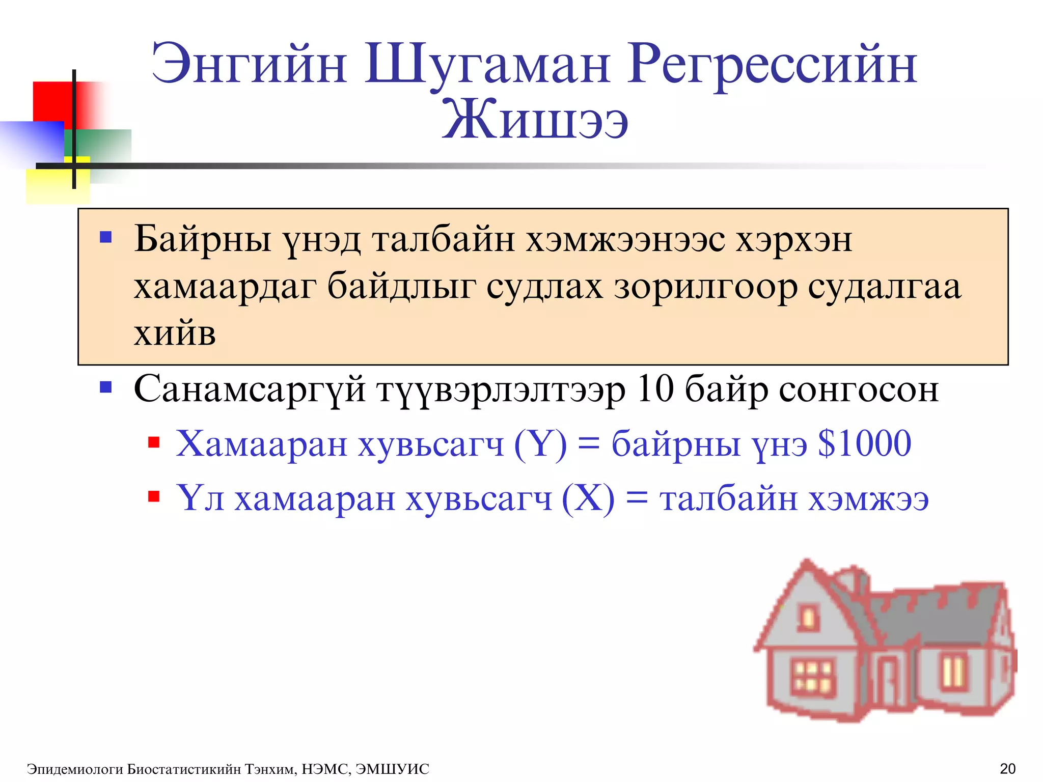 20
Энгийн Шугаман Регрессийн
Жишээ
 Байрны ђнэд талбайн хэмжээнээс хэрхэн
хамаардаг байдлыг судлах зорилгоор судалгаа
хийв
 Санамсаргђй тђђвэрлэлтээр 10 байр сонгосон
 Хамааран хувьсагч (Y) = байрны ђнэ $1000
 ёл хамааран хувьсагч (X) = талбайн хэмжээ
Эпидемиологи Биостатистикийн Тэнхим, НЭМС, ЭМШУИС
 