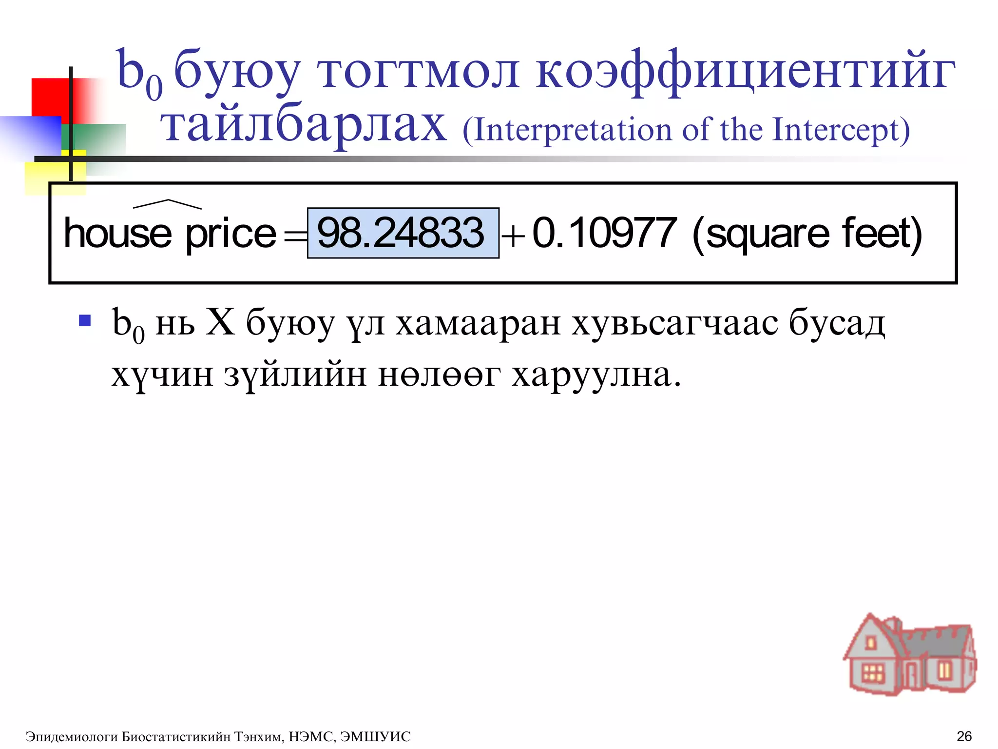 26
b0 буюу тогтмол коэффициентийг
тайлбарлах (Interpretation of the Intercept)
 b0 нь X буюу ђл хамааран хувьсагчаас бусад
хђчин зђйлийн нөлөөг харуулна.
feet)(square0.1097798.24833pricehouse 
Эпидемиологи Биостатистикийн Тэнхим, НЭМС, ЭМШУИС
 