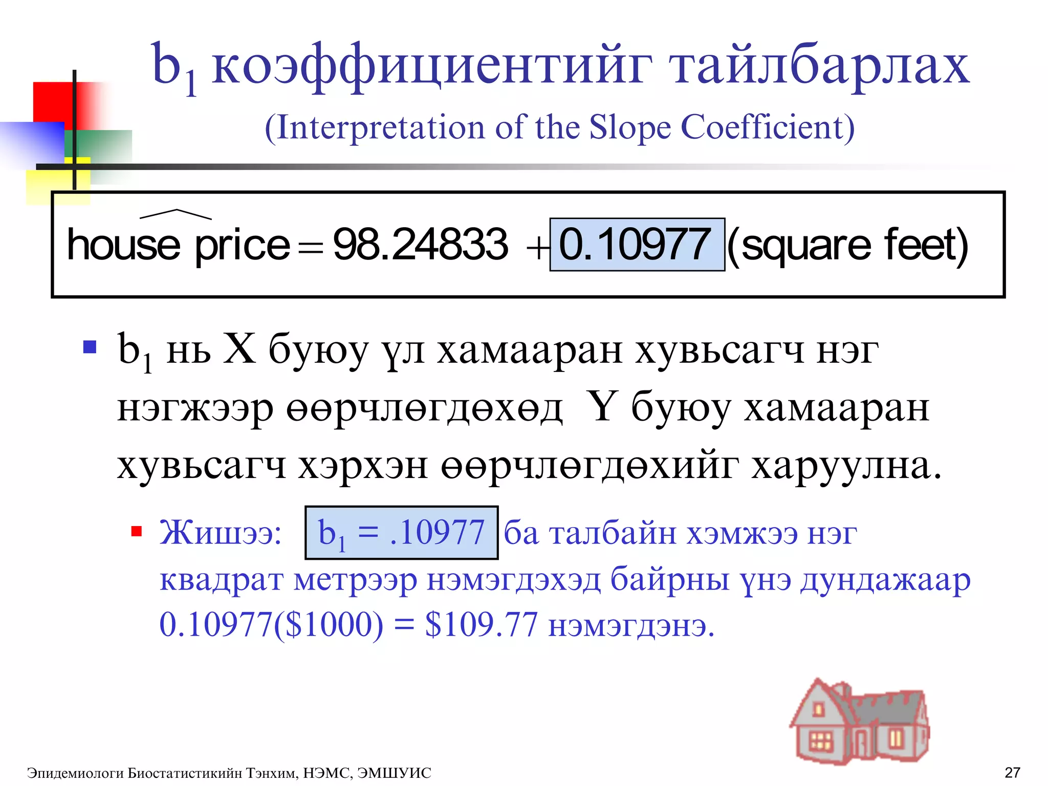 27
b1 коэффициентийг тайлбарлах
(Interpretation of the Slope Coefficient)
 b1 нь Х буюу ђл хамааран хувьсагч нэг
нэгжээр өөрчлөгдөхөд Y буюу хамааран
хувьсагч хэрхэн өөрчлөгдөхийг харуулна.
 Жишээ: b1 = .10977 ба талбайн хэмжээ нэг
квадрат метрээр нэмэгдэхэд байрны ђнэ дундажаар
0.10977($1000) = $109.77 нэмэгдэнэ.
feet)(square0.1097798.24833pricehouse 
Эпидемиологи Биостатистикийн Тэнхим, НЭМС, ЭМШУИС
 