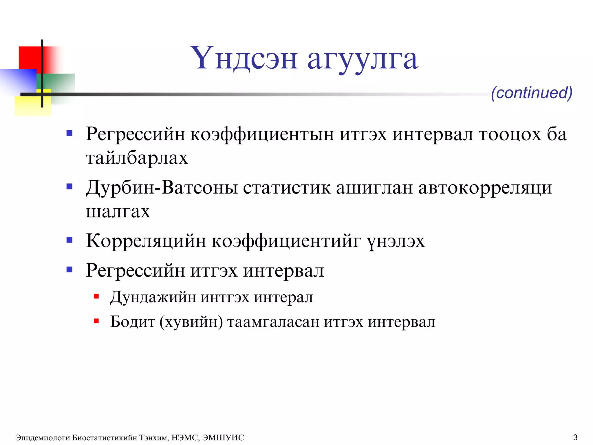 3
ёндсэн агуулга
 Регрессийн коэффициентын итгэх интервал тооцох ба
тайлбарлах
 Дурбин-Ватсоны статистик ашиглан автокорреляци
шалгах
 Корреляцийн коэффициентийг ђнэлэх
 Регрессийн итгэх интервал
 Дундажийн интгэх интерал
 Бодит (хувийн) таамгаласан итгэх интервал
(continued)
Эпидемиологи Биостатистикийн Тэнхим, НЭМС, ЭМШУИС
 