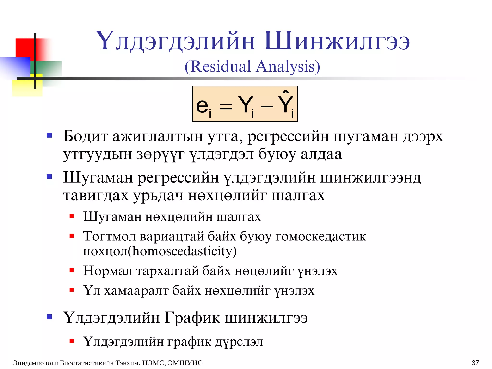37
ёлдэгдэлийн Шинжилгээ
(Residual Analysis)
 Бодит ажиглалтын утга, регрессийн шугаман дээрх
утгуудын зөрђђг ђлдэгдэл буюу алдаа
 Шугаман регрессийн ђлдэгдэлийн шинжилгээнд
тавигдах урьдач нөхцөлийг шалгах
 Шугаман нөхцөлийн шалгах
 Тогтмол вариацтай байх буюу гомоскедастик
нөхцөл(homoscedasticity)
 Нормал тархалтай байх нөцөлийг ђнэлэх
 ёл хамааралт байх нөхцөлийг ђнэлэх
 ёлдэгдэлийн График шинжилгээ
 ёлдэгдэлийн график дђрслэл
iii YˆYe 
Эпидемиологи Биостатистикийн Тэнхим, НЭМС, ЭМШУИС
 