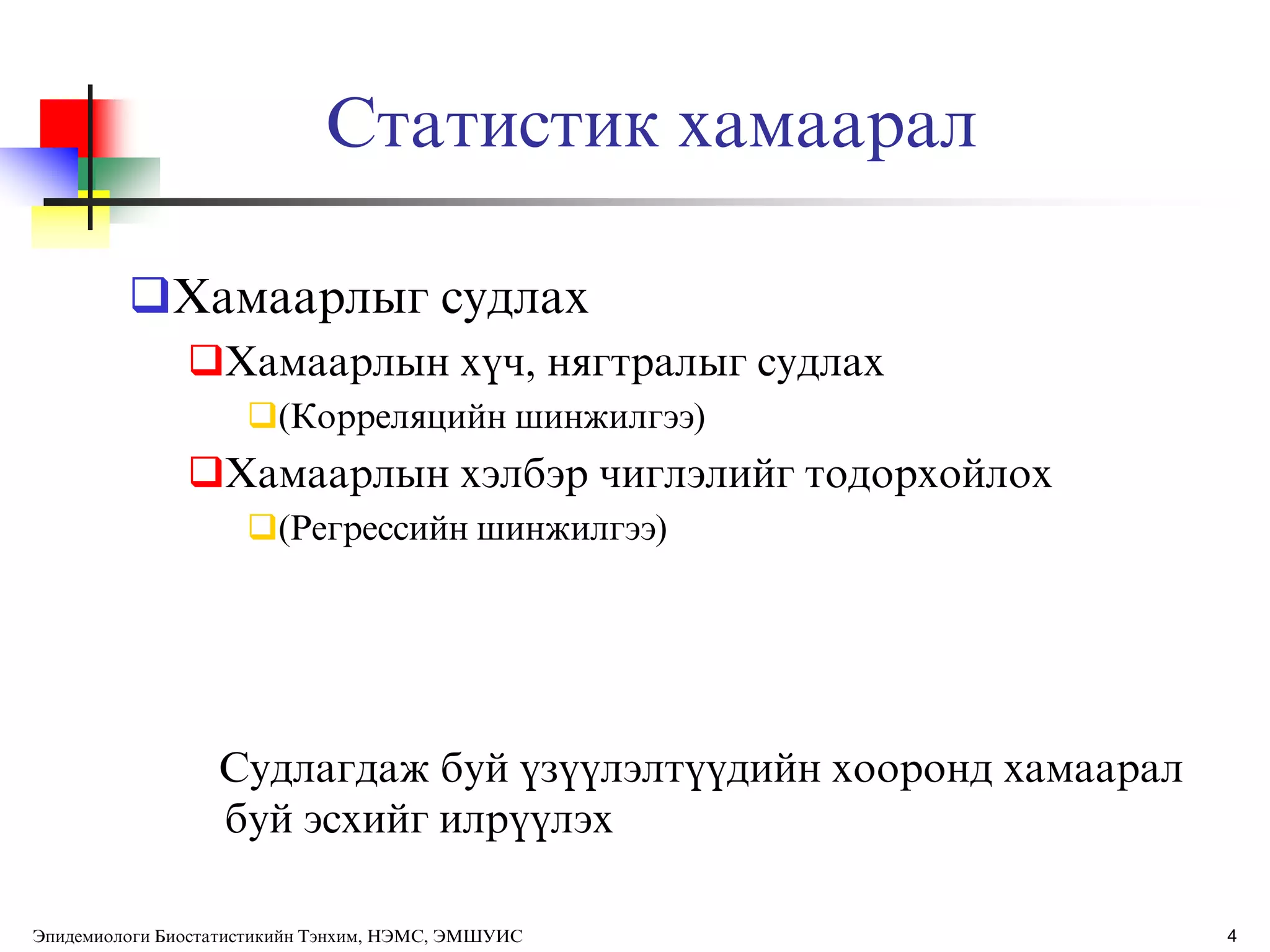 Статистик хамаарал
Хамаарлыг судлах
Хамаарлын хђч, нягтралыг судлах
(Корреляцийн шинжилгээ)
Хамаарлын хэлбэр чиглэлийг тодорхойлох
(Регрессийн шинжилгээ)
Судлагдаж буй ђзђђлэлтђђдийн хооронд хамаарал
буй эсхийг илрђђлэх
Эпидемиологи Биостатистикийн Тэнхим, НЭМС, ЭМШУИС 4
 