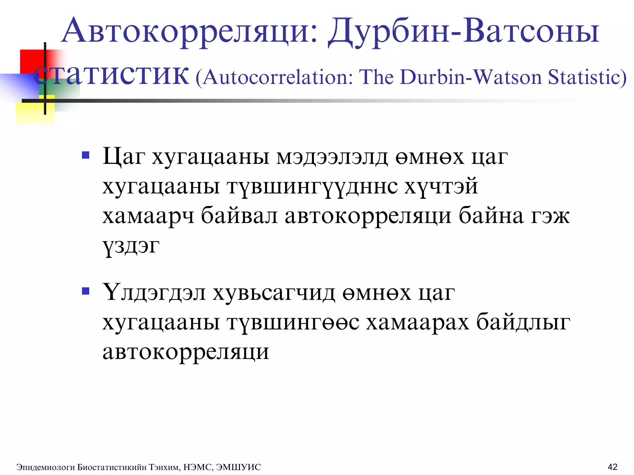 42
 Цаг хугацааны мэдээлэлд өмнөх цаг
хугацааны тђвшингђђдннс хђчтэй
хамаарч байвал автокорреляци байна гэж
ђздэг
 ёлдэгдэл хувьсагчид өмнөх цаг
хугацааны тђвшингөөс хамаарах байдлыг
автокорреляци
Автокорреляци: Дурбин-Ватсоны
статистик(Autocorrelation: The Durbin-Watson Statistic)
Эпидемиологи Биостатистикийн Тэнхим, НЭМС, ЭМШУИС
 