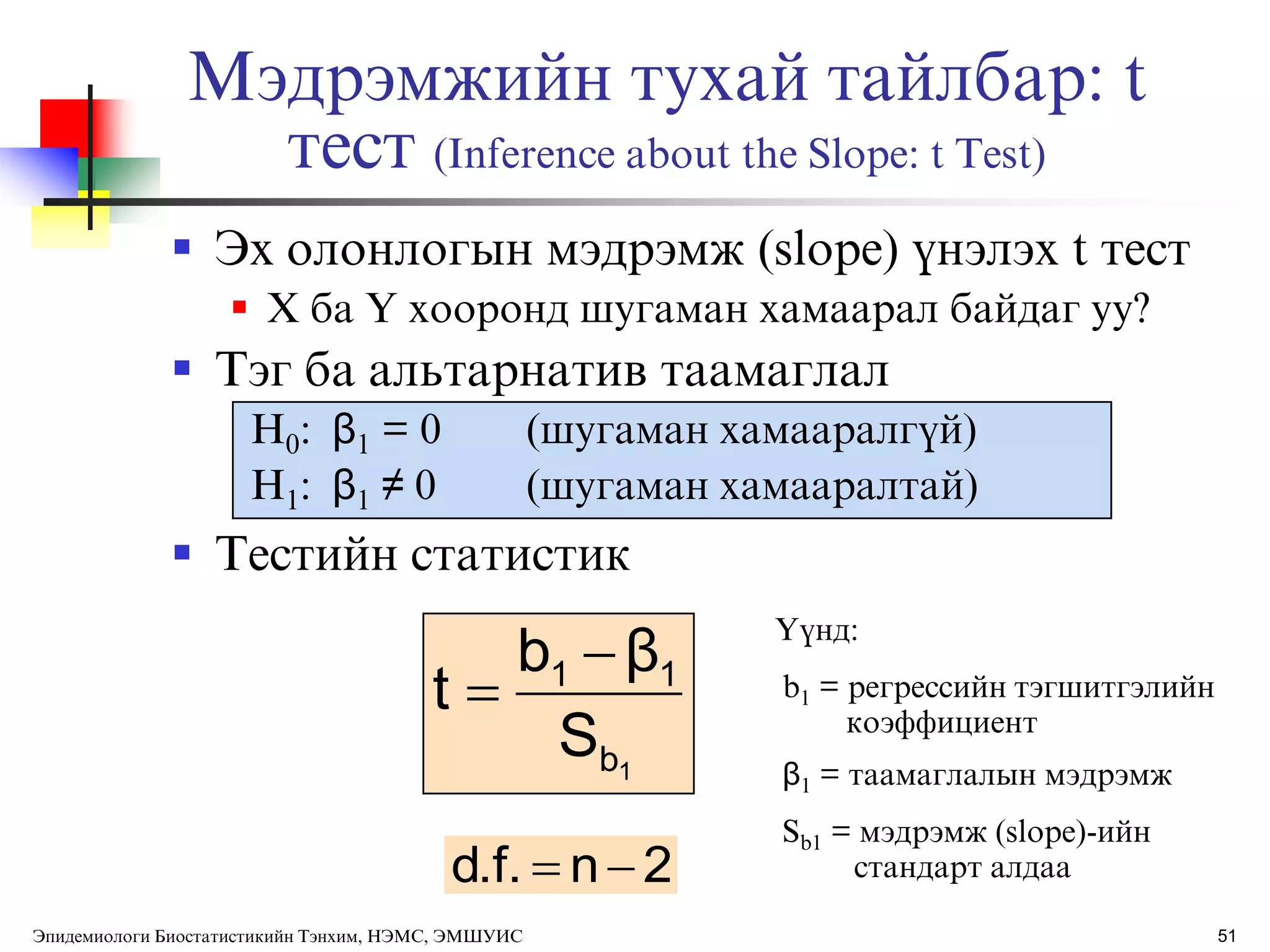 Мэдрэмжийн тухай тайлбар: t
тест (Inference about the Slope: t Test)
 Эх олонлогын мэдрэмж (slope) ђнэлэх t тест
 X ба Y хооронд шугаман хамаарал байдаг уу?
 Тэг ба альтарнатив таамаглал
H0: β1 = 0 (шугаман хамааралгђй)
H1: β1 ≠ 0 (шугаман хамааралтай)
 Тестийн статистик
1b
11
S
βb
t


2nd.f. 
ёђнд:
b1 = регрессийн тэгшитгэлийн
коэффициент
β1 = таамаглалын мэдрэмж
Sb1 = мэдрэмж (slope)-ийн
стандарт алдаа
51Эпидемиологи Биостатистикийн Тэнхим, НЭМС, ЭМШУИС
 