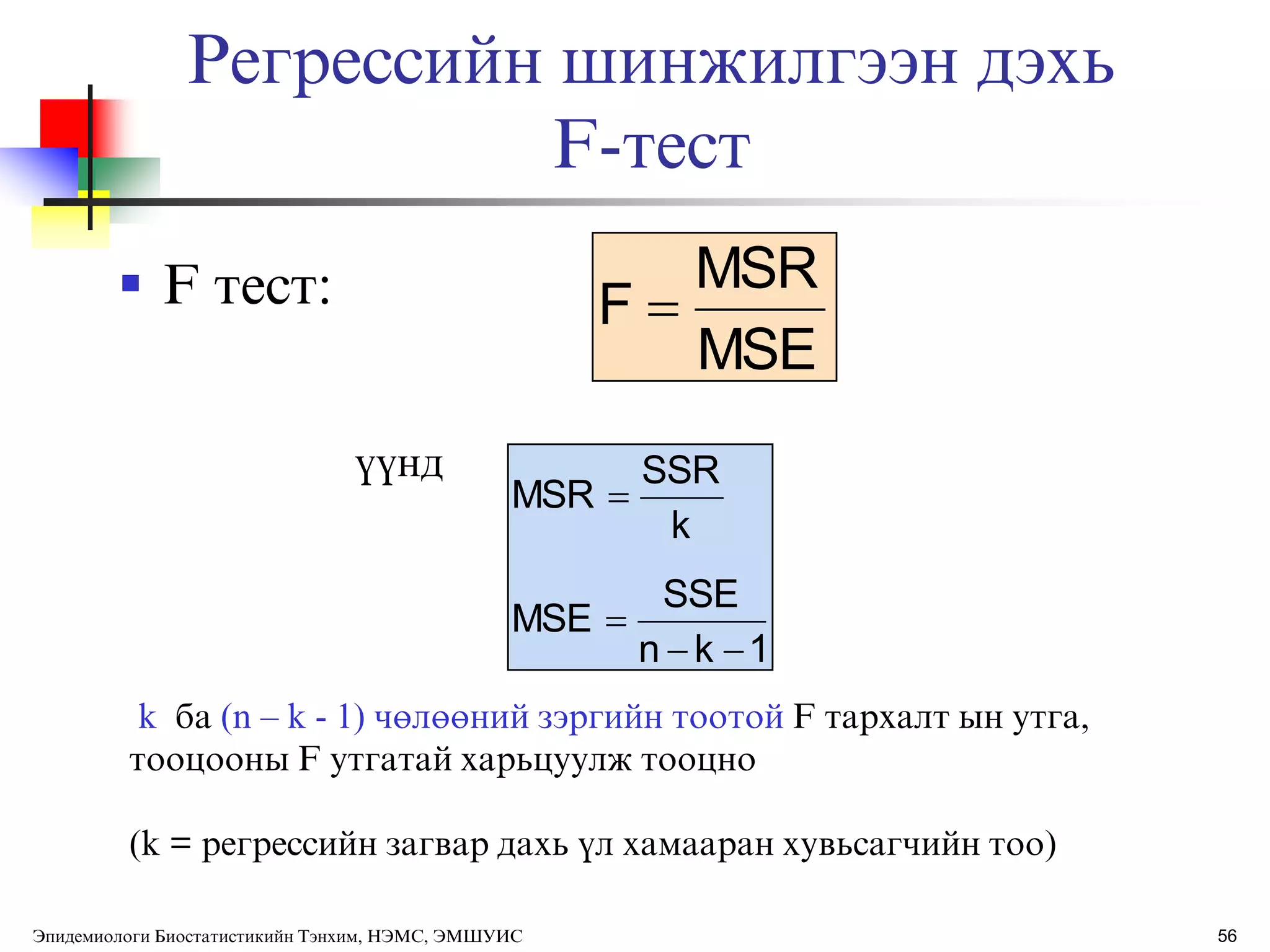 Регрессийн шинжилгээн дэхь
F-тест
 F тест:
ђђнд
MSE
MSR
F 
1kn
SSE
MSE
k
SSR
MSR



k ба (n – k - 1) чөлөөний зэргийн тоотой F тархалт ын утга,
тооцооны F утгатай харьцуулж тооцно
(k = регрессийн загвар дахь ђл хамааран хувьсагчийн тоо)
56Эпидемиологи Биостатистикийн Тэнхим, НЭМС, ЭМШУИС
 