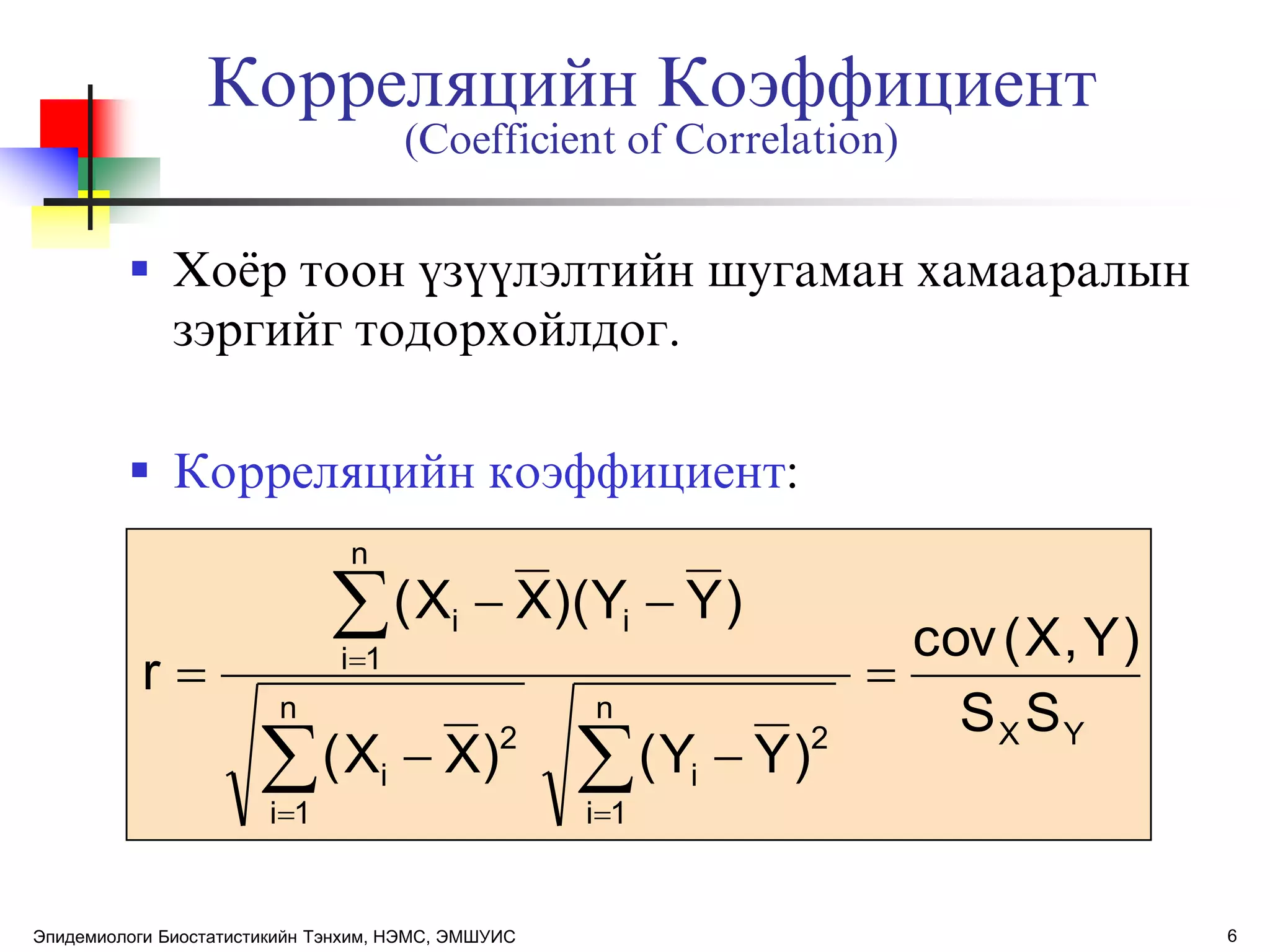 6
Корреляцийн Коэффициент
(Coefficient of Correlation)
 Хоѐр тоон ђзђђлэлтийн шугаман хамааралын
зэргийг тодорхойлдог.
 Корреляцийн коэффициент:
YX
n
1i
2
i
n
1i
2
i
n
1i
ii
SS
)Y,X(cov
)YY()XX(
)YY)(XX(
r 







Эпидемиологи Биостатистикийн Тэнхим, НЭМС, ЭМШУИС
 