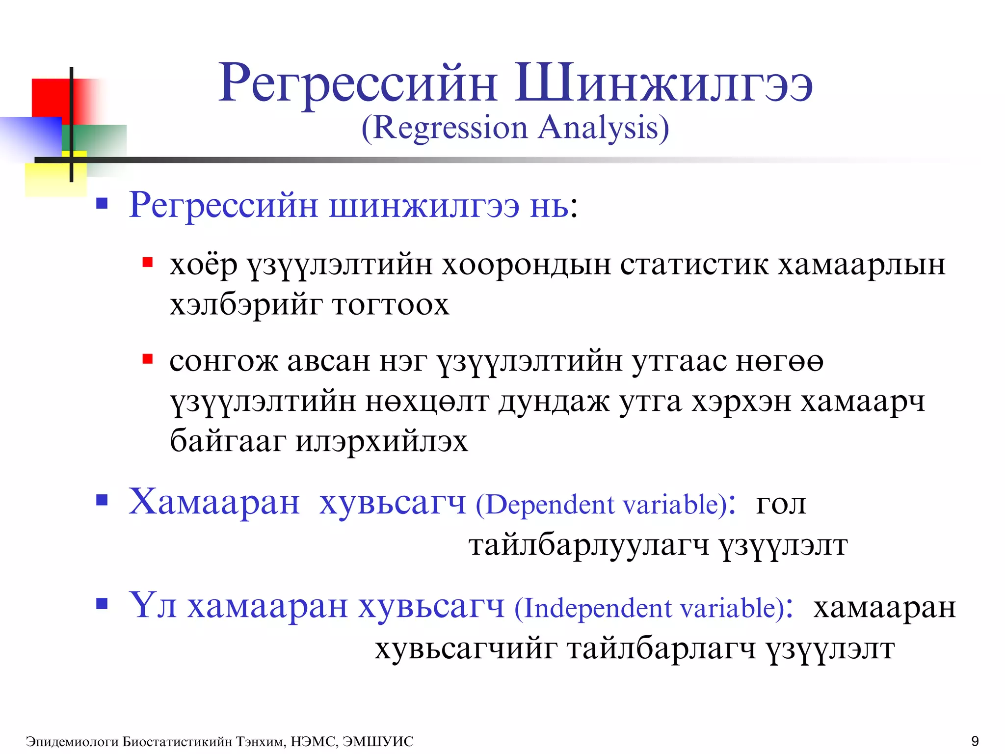 9
Регрессийн Шинжилгээ
(Regression Analysis)
 Регрессийн шинжилгээ нь:
 õî¸ð ¿ç¿¿ëýëòèéí õîîðîíäûí ñòàòèñòèê õàìààðëûí
õýëáýðèéã òîãòîîх
 ñîíãîæ àâñàí íýã ¿ç¿¿ëýëòèéí óòãààñ íºãºº
¿ç¿¿ëýëòèéí íºõöºëò äóíäàæ óòãà õýðõýí õàìààð÷
áàéãààã èëýðõèéëýх
 Хамааран хувьсагч (Dependent variable): гол
тайлбарлуулагч ђзђђлэлт
 ёл хамааран хувьсагч (Independent variable): хамааран
хувьсагчийг тайлбарлагч ђзђђлэлт
Эпидемиологи Биостатистикийн Тэнхим, НЭМС, ЭМШУИС
 