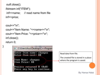 outf.close();
ifstream inf("ITEM");
inf>>name; // read name from file
inf>>price;
cout<<"n";
cout<<"Item Name: "<<name<<"n";
cout<<"Item Price: "<<price<<"n";
inf.close();
return 0;
}
By Hansa Halai
Read data from file.
The created file is stored in a place
where the program is saved.
 