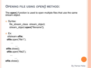 OPENING FILE USING OPEN() METHOD:
The open() function is used to open multiple files that use the same
stream object.
 Syntax:
file_stream_class stream_object;
stream_object.open(“filename”);
 Ex:
ofstream ofile;
ofile.open(“file1”);
…
…
ofile.close();
ofile.open(“file2”);
…
…
ofile.close();
By Hansa Halai
 