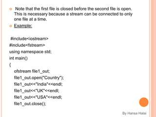  Note that the first file is closed before the second file is open.
This is necessary because a stream can be connected to only
one file at a time.
 Example:
#include<iostream>
#include<fstream>
using namespace std;
int main()
{
ofstream file1_out;
file1_out.open("Country");
file1_out<<"India"<<endl;
file1_out<<"UK"<<endl;
file1_out<<"USA"<<endl;
file1_out.close();
By Hansa Halai
 