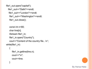 file1_out.open("capital");
file1_out<<"Delhi"<<endl;
file1_out<<"London"<<endl;
file1_out<<"Washington"<<endl;
file1_out.close();
const int n=80;
char line[n];
ifstream file1_in;
file1_in.open("Country");
cout<<"Content of the country file.. n“;
while(file1_in)
{
file1_in.getline(line,n);
cout<<"n";
cout<<line;
}
By Hansa Halai
 
