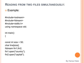 READING FROM TWO FILES SIMULTANEOUSLY:
 Example:
#include<iostream>
#include<fstream>
#include<stdlib.h>
using namespace std;
int main()
{
const int size = 50;
char line[size];
ifstream fin1,fin2;
fin1.open("country");
fin2.open("capital");
By Hansa Halai
 