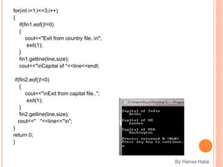 for(int i=1;i<=3;i++)
{
if(fin1.eof()!=0)
{
cout<<"Exit from country file..n";
exit(1);
}
fin1.getline(line,size);
cout<<"nCapital of "<<line<<endl;
if(fin2.eof()!=0)
{
cout<<"nExit from capital file..";
exit(1);
}
fin2.getline(line,size);
cout<<" "<<line<<"n";
}
return 0;
}
By Hansa Halai
 