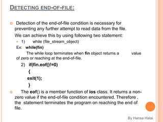 DETECTING END-OF-FILE:
 Detection of the end-of-file condition is necessary for
preventing any further attempt to read data from the file.
We can achieve this by using following two statement:
 1) while (file_stream_object)
Ex: while(fin)
The while loop terminates when fin object returns a value
of zero or reaching at the end-of-file.
2) if(fin.eof()!=0)
{
exit(1);
}
 The eof() is a member function of ios class. It returns a non-
zero value if the end-of-file condition encountered. Therefore ,
the statement terminates the program on reaching the end of
file.
By Hansa Halai
 