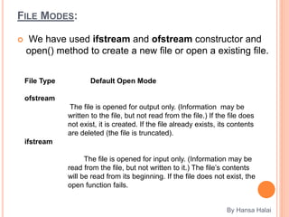 FILE MODES:
 We have used ifstream and ofstream constructor and
open() method to create a new file or open a existing file.
By Hansa Halai
File Type Default Open Mode
ofstream
The file is opened for output only. (Information may be
written to the file, but not read from the file.) If the file does
not exist, it is created. If the file already exists, its contents
are deleted (the file is truncated).
ifstream
The file is opened for input only. (Information may be
read from the file, but not written to it.) The file’s contents
will be read from its beginning. If the file does not exist, the
open function fails.
 