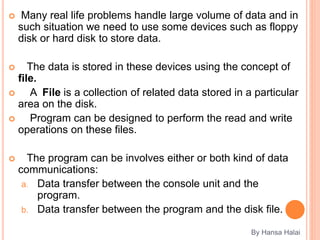  Many real life problems handle large volume of data and in
such situation we need to use some devices such as floppy
disk or hard disk to store data.
 The data is stored in these devices using the concept of
file.
 A File is a collection of related data stored in a particular
area on the disk.
 Program can be designed to perform the read and write
operations on these files.
 The program can be involves either or both kind of data
communications:
a. Data transfer between the console unit and the
program.
b. Data transfer between the program and the disk file.
By Hansa Halai
 