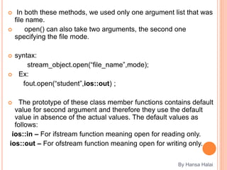  In both these methods, we used only one argument list that was
file name.
 open() can also take two arguments, the second one
specifying the file mode.
 syntax:
stream_object.open(“file_name”,mode);
 Ex:
fout.open(“student”,ios::out) ;
 The prototype of these class member functions contains default
value for second argument and therefore they use the default
value in absence of the actual values. The default values as
follows:
ios::in – For ifstream function meaning open for reading only.
ios::out – For ofstream function meaning open for writing only.
By Hansa Halai
 