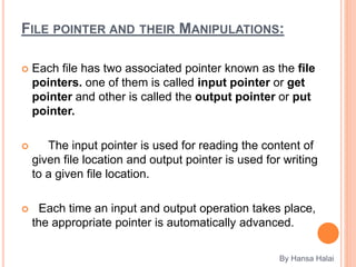FILE POINTER AND THEIR MANIPULATIONS:
 Each file has two associated pointer known as the file
pointers. one of them is called input pointer or get
pointer and other is called the output pointer or put
pointer.
 The input pointer is used for reading the content of
given file location and output pointer is used for writing
to a given file location.
 Each time an input and output operation takes place,
the appropriate pointer is automatically advanced.
By Hansa Halai
 