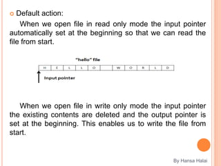  Default action:
When we open file in read only mode the input pointer
automatically set at the beginning so that we can read the
file from start.
When we open file in write only mode the input pointer
the existing contents are deleted and the output pointer is
set at the beginning. This enables us to write the file from
start.
By Hansa Halai
 
