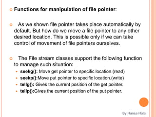  Functions for manipulation of file pointer:
 As we shown file pointer takes place automatically by
default. But how do we move a file pointer to any other
desired location. This is possible only if we can take
control of movement of file pointers ourselves.
 The File stream classes support the following function
to manage such situation:
 seekg(): Move get pointer to specific location.(read)
 seekp():Move put pointer to specific location.(write)
 tellg(): Gives the current position of the get pointer.
 tellp():Gives the current position of the put pointer.
By Hansa Halai
 