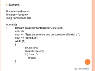  Example:
#include <iostream>
#include <fstream>
using namespace std;
int main()
{ fstream dataFile("sentence.txt", ios::out);
char ch;
cout << "Type a sentence and be sure to end it with a ";
cout << "period.n";
while (1)
{
cin.get(ch);
dataFile.put(ch);
if (ch == '.')
break;
}
By Hansa Halai
 