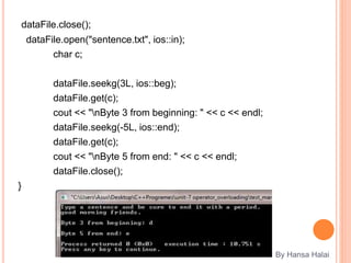 dataFile.close();
dataFile.open("sentence.txt", ios::in);
char c;
dataFile.seekg(3L, ios::beg);
dataFile.get(c);
cout << "nByte 3 from beginning: " << c << endl;
dataFile.seekg(-5L, ios::end);
dataFile.get(c);
cout << "nByte 5 from end: " << c << endl;
dataFile.close();
}
By Hansa Halai
 