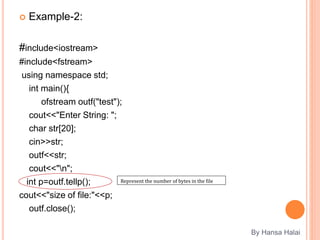  Example-2:
#include<iostream>
#include<fstream>
using namespace std;
int main(){
ofstream outf("test");
cout<<"Enter String: ";
char str[20];
cin>>str;
outf<<str;
cout<<"n";
int p=outf.tellp();
cout<<"size of file:"<<p;
outf.close();
By Hansa Halai
Represent the number of bytes in the file
 