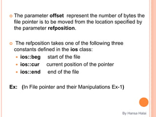  The parameter offset represent the number of bytes the
file pointer is to be moved from the location specified by
the parameter refposition.
 The refposition takes one of the following three
constants defined in the ios class:
 ios::beg start of the file
 ios::cur current position of the pointer
 ios::end end of the file
Ex: (In File pointer and their Manipulations Ex-1)
By Hansa Halai
 