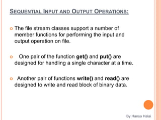 SEQUENTIAL INPUT AND OUTPUT OPERATIONS:
 The file stream classes support a number of
member functions for performing the input and
output operation on file.
 One pair of the function get() and put() are
designed for handling a single character at a time.
 Another pair of functions write() and read() are
designed to write and read block of binary data.
By Hansa Halai
 