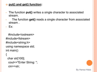  put() and get() function:
• The function put() writes a single character to associated
stream.
• The function get() reads a single character from associated
stream .
• Ex:
#include<iostream>
#include<fstream>
#include<string.h>
using namespace std;
int main()
{
char str[100];
cout<<"Enter String: ";
cin>>str;
By Hansa Halai
 
