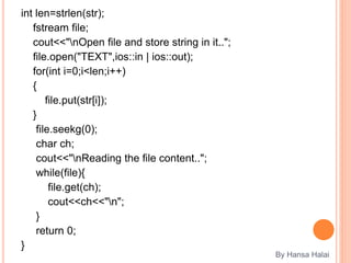 int len=strlen(str);
fstream file;
cout<<"nOpen file and store string in it..";
file.open("TEXT",ios::in | ios::out);
for(int i=0;i<len;i++)
{
file.put(str[i]);
}
file.seekg(0);
char ch;
cout<<"nReading the file content..";
while(file){
file.get(ch);
cout<<ch<<"n";
}
return 0;
}
By Hansa Halai
 