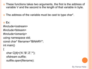  These functions takes two arguments, the first is the address of
variable V and the second is the length of that variable in byte.
 The address of the variable must be cast to type char*.
 Ex:
#include<iostream>
#include<fstream>
#include<iomanip>
using namespace std;
const char* filename="BINARY";
int main()
{
char C[4]={'A','B','Z','*'};
ofstream outfile;
outfile.open(filename):
By Hansa Halai
 