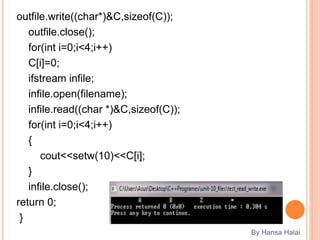 outfile.write((char*)&C,sizeof(C));
outfile.close();
for(int i=0;i<4;i++)
C[i]=0;
ifstream infile;
infile.open(filename);
infile.read((char *)&C,sizeof(C));
for(int i=0;i<4;i++)
{
cout<<setw(10)<<C[i];
}
infile.close();
return 0;
}
By Hansa Halai
 