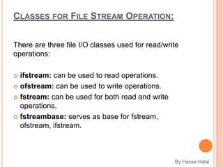 CLASSES FOR FILE STREAM OPERATION:
There are three file I/O classes used for read/write
operations:
 ifstream: can be used to read operations.
 ofstream: can be used to write operations.
 fstream: can be used for both read and write
operations.
 fstreambase: serves as base for fstream,
ofstream, ifstream.
By Hansa Halai
 