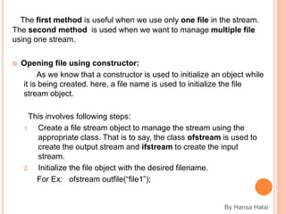 The first method is useful when we use only one file in the stream.
The second method is used when we want to manage multiple file
using one stream.
 Opening file using constructor:
As we know that a constructor is used to initialize an object while
it is being created. here, a file name is used to initialize the file
stream object.
This involves following steps:
1. Create a file stream object to manage the stream using the
appropriate class. That is to say, the class ofstream is used to
create the output stream and ifstream to create the input
stream.
2. Initialize the file object with the desired filename.
For Ex: ofstream outfile(“file1”);
By Hansa Halai
 