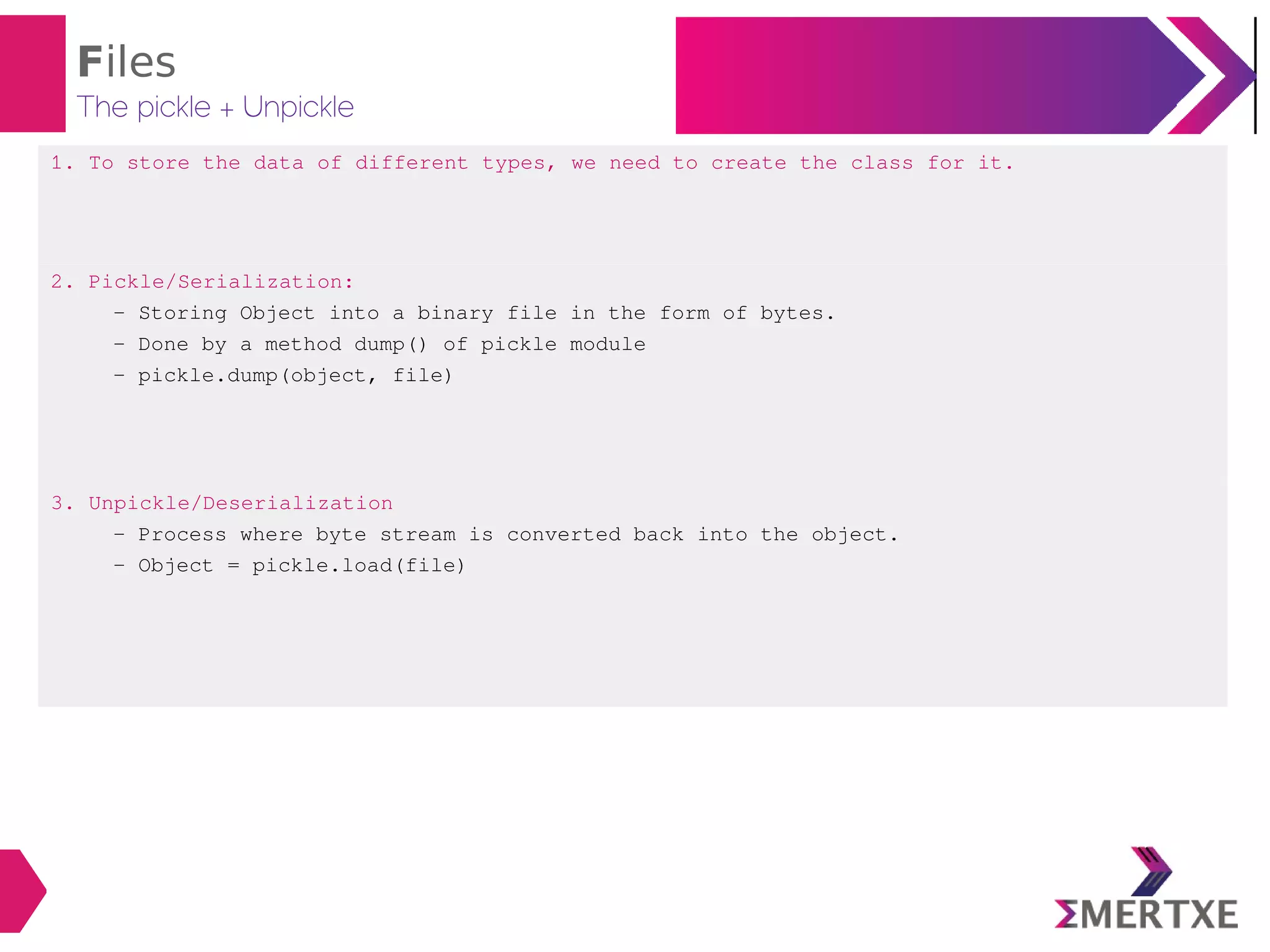 Files
The pickle + Unpickle
1. To store the data of different types, we need to create the class for it.
2. Pickle/Serialization:
- Storing Object into a binary file in the form of bytes.
- Done by a method dump() of pickle module
- pickle.dump(object, file)
3. Unpickle/Deserialization
- Process where byte stream is converted back into the object.
- Object = pickle.load(file)
 