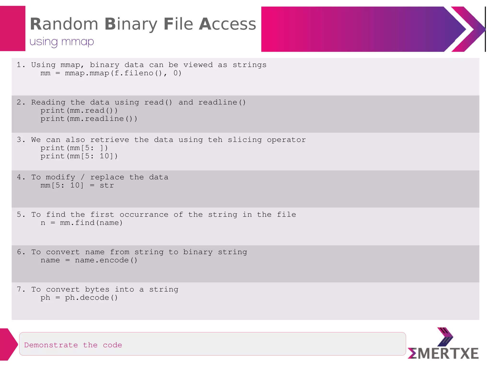 Random Binary File Access
using mmap
1. Using mmap, binary data can be viewed as strings
mm = mmap.mmap(f.fileno(), 0)
2. Reading the data using read() and readline()
print(mm.read())
print(mm.readline())
3. We can also retrieve the data using teh slicing operator
print(mm[5: ])
print(mm[5: 10])
4. To modify / replace the data
mm[5: 10] = str
5. To find the first occurrance of the string in the file
n = mm.find(name)
6. To convert name from string to binary string
name = name.encode()
7. To convert bytes into a string
ph = ph.decode()
Demonstrate the code
 